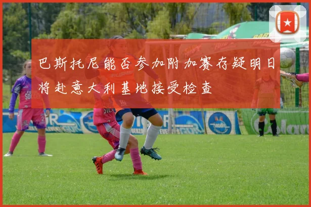 巴斯托尼能否参加附加赛存疑明日将赴意大利基地接受检查